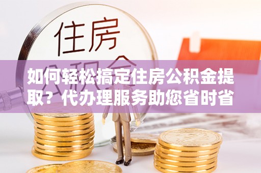 布袋如何轻松搞定住房公积金提取？代办理服务助您省时省力