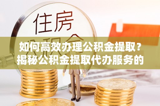 布袋如何高效办理公积金提取？揭秘公积金提取代办服务的优势与注意事项