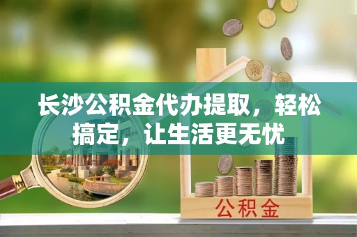 布袋长沙公积金代办提取，轻松搞定，让生活更无忧