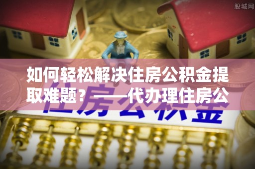 布袋如何轻松解决住房公积金提取难题？——代办理住房公积金提取服务解析