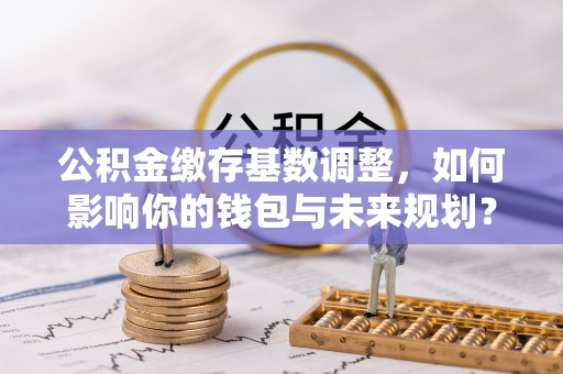 布袋公积金缴存基数调整，如何影响你的钱包与未来规划？