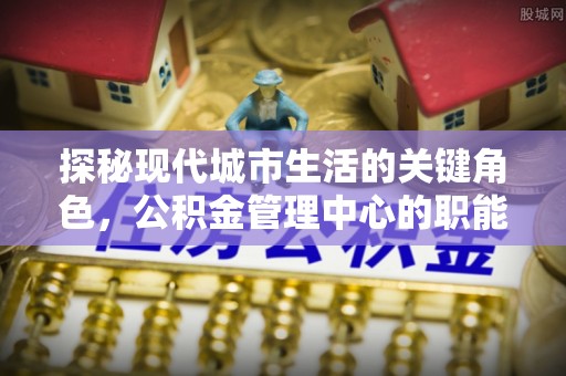 布袋探秘现代城市生活的关键角色，公积金管理中心的职能与影响