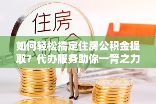布袋如何轻松搞定住房公积金提取？代办服务助你一臂之力