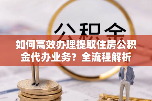 布袋如何高效办理提取住房公积金代办业务？全流程解析