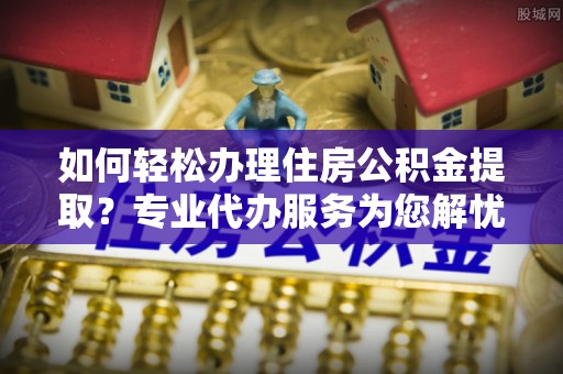 布袋如何轻松办理住房公积金提取？专业代办服务为您解忧