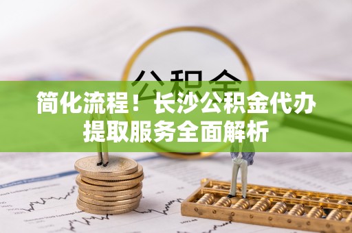 布袋简化流程！长沙公积金代办提取服务全面解析