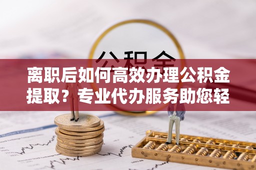 布袋离职后如何高效办理公积金提取？专业代办服务助您轻松搞定